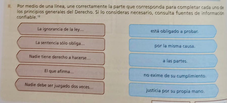 Por medio de una línea, une correctamente la parte que corresponda para completar cada uno de
los principios generales del Derecho. Si lo consideras necesario, consulta fuentes de información
confiable."
La ignorancia de la ley... está obligado a probar.
La sentencia sólo obliga... por la misma causa.
Nadie tiene derecho a hacerse...
a las partes.
El que afirma... no exime de su cumplimiento.
Nadie debe ser juzgado dos veces...
justicia por su propia mano.