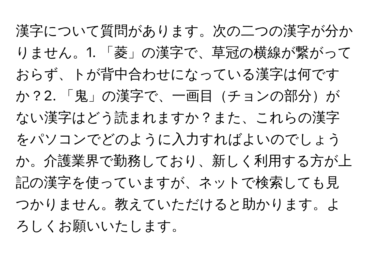 漢字について質問があります。次の二つの漢字が分かりません。1. 「菱」の漢字で、草冠の横線が繋がっておらず、トが背中合わせになっている漢字は何ですか？2. 「鬼」の漢字で、一画目チョンの部分がない漢字はどう読まれますか？また、これらの漢字をパソコンでどのように入力すればよいのでしょうか。介護業界で勤務しており、新しく利用する方が上記の漢字を使っていますが、ネットで検索しても見つかりません。教えていただけると助かります。よろしくお願いいたします。