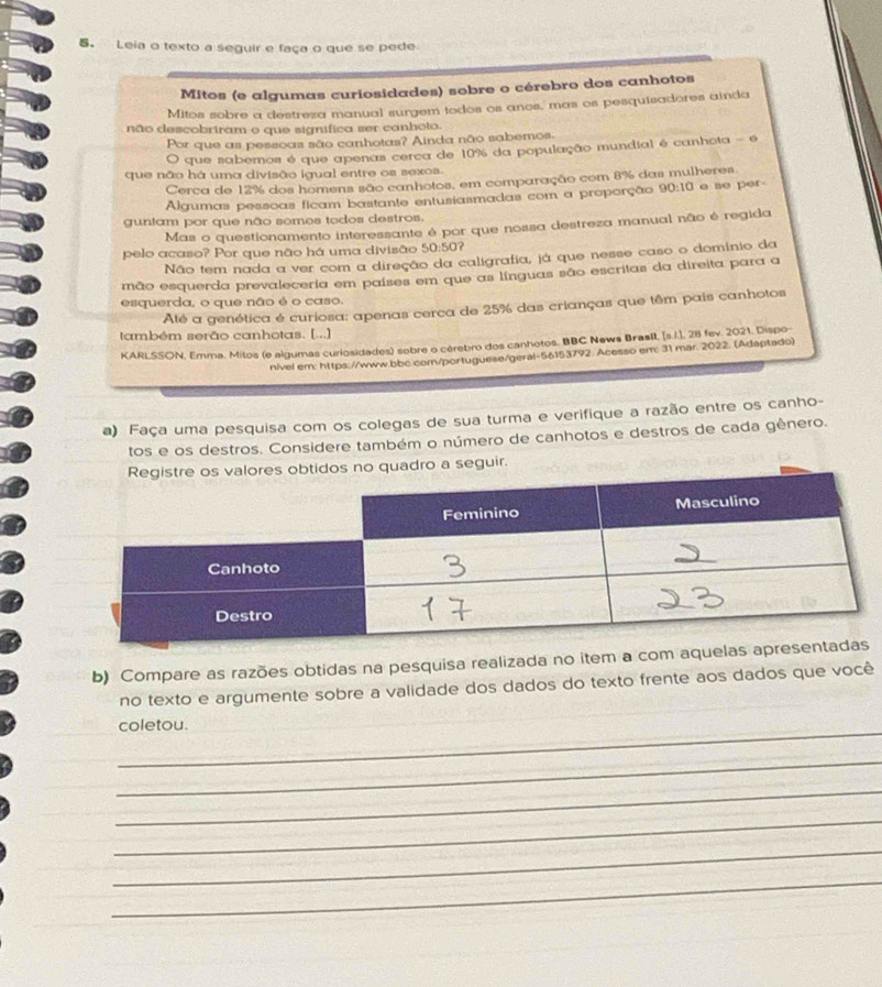 Leia o texto a seguir e faça o que se pede
Mitos (e algumas curiosidades) sobre o cérebro dos canhotos
Mitos sobre a destreza manual surgem todos os anos, mas os pesquisadores ainda
não descobriram o que signífica ser canhoto.
Por que as pessoas são canhotas? Ainda não sabemos.
O que saberos é que apenas cerca de 10% da população mundial é canhota - é
que não há uma divisão igual entre os sexos.
Cerca de 12% dos homens são canhotos, em comparação com 8% das mulheres
Algumas pessoas ficam bastante entusiasmadas com a proporção 90:10 e se per-
guniam por que não somos todos destros.
Mas o questionamento interessante é por que nossa destreza manual não é regida
pelo acaso? Por que não há uma divisão 50:50?
Não tem nada a ver com a direção da caligrafia, já que nesse caso o domínio da
mão esquerda prevaleceria em países em que as línguas são escritas da direita para a
esquerda, o que não é o caso.
Até a genética é curiosa: apenas cerca de 25% das crianças que têm pais canhotos
também serão canhotas. [...]
KARLSSON, Emma. Mitos (e algumas curiosidades) sobre o cérebro dos canhotos. BBC News Brasll, [s.i.], 28 fev. 2021, Dispo
nivel em: https://www.bbc.com/portuguese/geral-56153792. Acesso em: 31 mar. 2022. (Adaptado)
a) Faça uma pesquisa com os colegas de sua turma e verifique a razão entre os canho-
tos e os destros. Considere também o número de canhotos e destros de cada gênero.
s no quadro a seguir.
b) Compare as razões obtidas na pesquisa realizada no item a co
no texto e argumente sobre a validade dos dados do texto frente aos dados que você
_coletou.
_
_
_
_
_