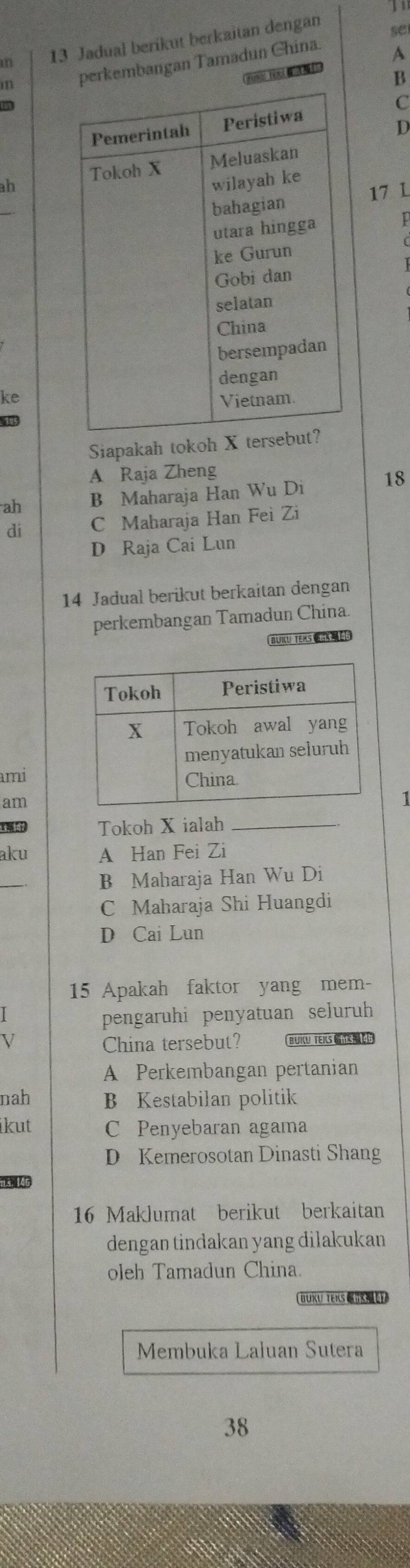 Jadual berikut berkaitan dengan
se
m perkembangan Tamadun China
A
B
C
D
ah
17 L
p
ke
185
Siapakah tokoh
A Raja Zheng
ah B Maharaja Han Wu Di 18
dí C Maharaja Han Fei Zi
D Raja Cai Lun
14 Jadual berikut berkaitan dengan
perkembangan Tamadun China.
BUKU TEKS 《
mi
am
t 14 Tokoh X ialah_
aku A Han Fei Zi
B Maharaja Han Wu Di
C Maharaja Shi Huangdi
D Cai Lun
15 Apakah faktor yang mem-
pengaruhi penyatuan seluruh
V China tersebut? BUIU TEILS
A Perkembangan pertanian
nah B Kestabilan politik
ikut C Penyebaran agama
D Kemerosotan Dinasti Shang
15, 146
16 Maklumat berikut berkaitan
dengan tindakan yang dilakukan
oleh Tamadun China.
BUKU TEKS 
Membuka Laluan Sutera
38