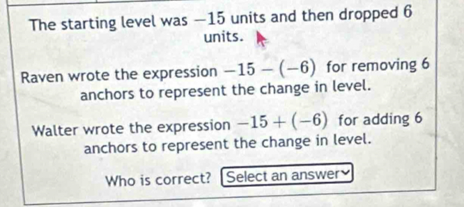 The starting level was —15 units and then dropped 6
units. 
Raven wrote the expression -15-(-6) for removing 6
anchors to represent the change in level. 
Walter wrote the expression -15+(-6) for adding 6
anchors to represent the change in level. 
Who is correct? Select an answer