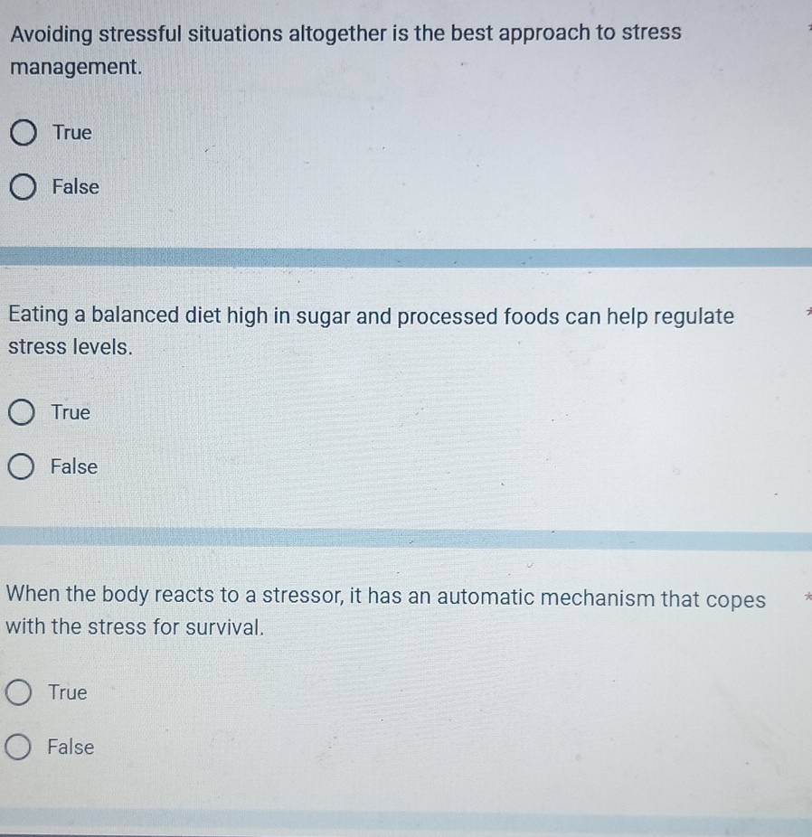 Avoiding stressful situations altogether is the best approach to stress
management.
True
False
Eating a balanced diet high in sugar and processed foods can help regulate
stress levels.
True
False
When the body reacts to a stressor, it has an automatic mechanism that copes *
with the stress for survival.
True
False