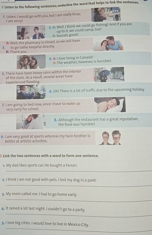 Listen to the following sentences; underline the word that helps to link the sentences. 
1. Listen, I would go with you, but I am really busy; 
I am sorry! 
2. A: Well, I think we could go fishing! And if you are 
up to it, we could camp, too! 
B: Sounds great! 
A: Well, the pharmacy is closed, so we will have 
3. to go tothe hospital directly. 
B: Thank you. 
4. A: I love living in Canada! 
B: The weather, however, is horrible! 
5. There have been heavy rains within the interior 
of the state. As a result, several areas have 
experienced flooding. 
6. Oh! There is a lot of traffic due to the upcoming holiday. 
7. I am going to bed now, since I have to wake up 
very early for school. 
8. Although the restaurant has a great reputation, 
the food was horrible! 
9. I am very good at sports whereas my twin brother is 
better at artistic activities. 
Link the two sentences with a word to form one sentence. 
1. My dad likes sports car. He bought a Ferrari. 
_ 
2. I think I am not good with pets. I lost my dog in a park! 
_ 
_ 
3. My mom called me. I had to go home early. 
_ 
4. It rained a lot last night. I couldn’t go to a party. 
_ 
5. I love big cities. I would love to live in Mexico City. 
_