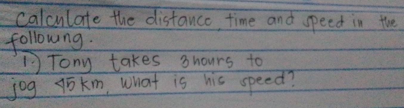 calculate the distance, time and speed in the 
followng. 
Tony takes 3hours to 
jog jokm, What is his speed?