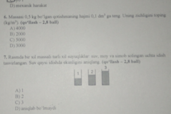 D) mexaník harakat
6. Massasi 0,5 kg bo’lgan qotishmaning hajmi 0.1dm^3 ga teng. Uning zichligini toping
(kg/m^3)· (qo° llash - 2,8 ball)
A) 4000
B) 2000
C) 5000
D) 3000
7. Rasmda bir xil massali turli xil suyuqliklar: suv, moy va simob solingan uchta idish
tasvirlangan. Suv qaysi idishda ckanligini aniqlang. (qo*llash - 2,8 ball)
3
1 2
A) 1
B) 2
C) 3
D) aniqlab bo’lmaydi