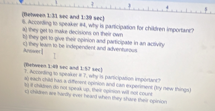 2
3
4
5
(Between 1:31 sec and 1:39 sec)
6. According to speaker #4, why is participation for children important?
a) they get to make decisions on their own
b) they get to give their opinion and participate in an activity
c) they lear to be independent and adventurous
Answer:|
(Between 1:49 sec and 1:57 sec)
7. According to speaker # 7, why is participation important?
a) each child has a different opinion and can experiment (try new things)
b) if children do not speak up, their opinion will not count
c) children are hardly ever heard when they share their opinion