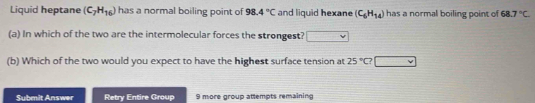 Liquid heptane (C_7H_16) has a normal boiling point of 98.4°C and liquid hexane (C_6H_14) has a normal boiling point of 68.7°C. 
(a) In which of the two are the intermolecular forces the strongest? 
(b) Which of the two would you expect to have the highest surface tension at 25°C
Submit Answer Retry Entire Group 9 more group attempts remaining