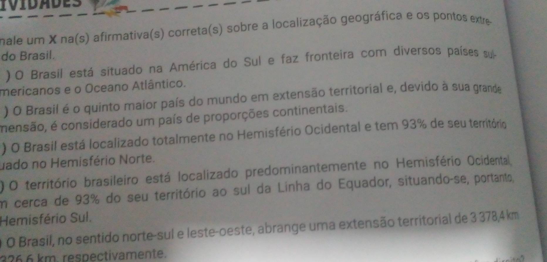 IVIDADES 
male um X na(s) afirmativa(s) correta(s) sobre a localização geográfica e os pontos extre- 
do Brasil. 
) O Brasil está situado na América do Sul e faz fronteira com diversos países sul 
mericanos e o Oceano Atlântico. 
) O Brasil é o quinto maior país do mundo em extensão territorial e, devido à sua grande 
mensão, é considerado um país de proporções continentais. 
) O Brasil está localizado totalmente no Hemisfério Ocidental e tem 93% de seu território 
uado no Hemisfério Norte. 
O território brasileiro está localizado predominantemente no Hemisfério Ocidental, 
em cerca de 93% do seu território ao sul da Linha do Equador, situando-se, portanto, 
Hemisfério Sul. 
O O Brasil, no sentido norte-sul e leste-oeste, abrange uma extensão territorial de 3 378,4 km
3266 km. respectivamente.