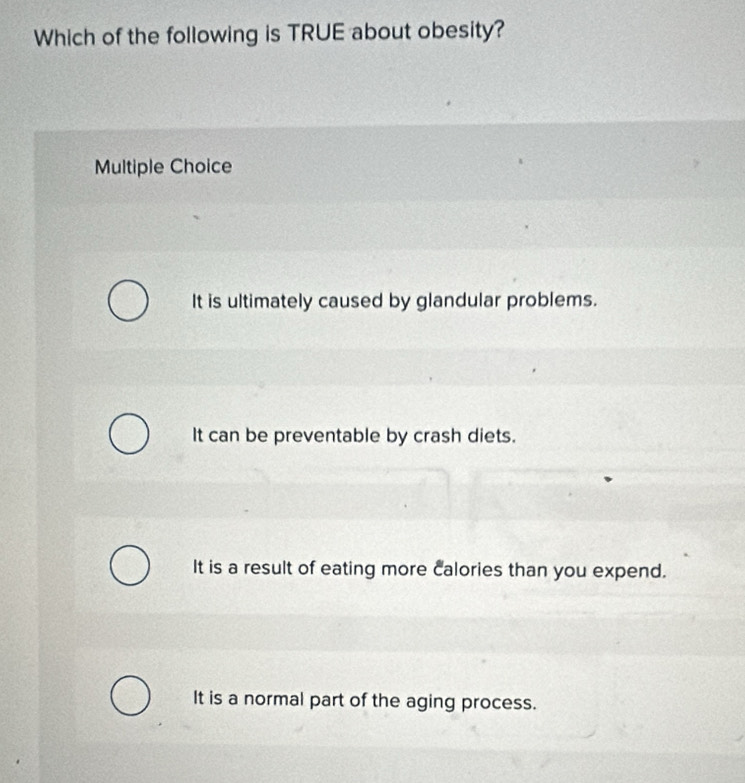 Which of the following is TRUE about obesity?
Multiple Choice
It is ultimately caused by glandular problems.
It can be preventable by crash diets.
It is a result of eating more calories than you expend.
It is a normal part of the aging process.