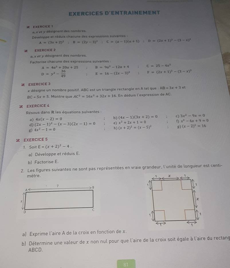 EXERCICES D'ENTRAINEMENT
 EXERCICE 1
a,x et y désignent des nombres.
Développe et réduis chacune des expressions suivantes  :
A=(3x+2)^2;B=(2y-3)^2;C=(a-1)(a+1) ;D=(2x+1)^2-(3-x)^2
EXERCICE 2
a, x et y désignent des nombres.
Factorise chacune des expressions suivantes
A=4a^2+20a+25; B=9a^2-12a+4; C=25-4x^2
D=y^2- 36/49 ; E=16-(2x-3)^2 F=(2x+1)^2-(3-x)^2
% EXERCICE 3
x désigne un nombre positif. ABC est un triangle rectangle en A tel que : AB=3x+3 et
BC=5x+5. Montre que AC^2=16x^2+32x+16. En déduis l'expression de AC.
 EXERCICE 4
Résous dans R les équations suivantes :
a) 4x(x-2)=0
b) (4x-1)(3x+2)=0. c) 3x^2-9x=0
d) (2x-1)^2-(x-3)(2x-1)=0 e) x^2+2x+1=0 D x^2-6x+9=0
g) 4x^2-1=0
h) (x+2)^2=(x-5)^2 g) (x-2)^2=16
× EXERCICE 5
1. Soit E=(x+2)^2-4.
a) Développe et réduis E.
b) Factorise E.
2. Les figures suivantes ne sont pas représentées en vraie grandeur, l'unité de longueur est centi-
mètre. 
a) Exprime l˙aire A de la croix en fonction de x.
b) Détermine une valeur de x non nul pour que l'aire de la croix soit égale à l'aire du rectang
ABCD.