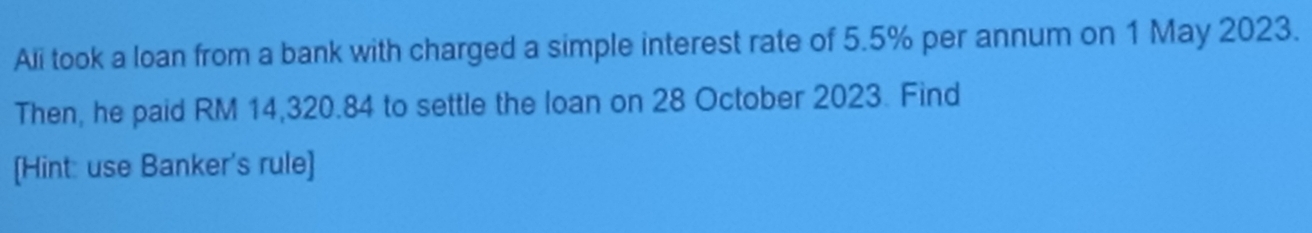 Ali took a loan from a bank with charged a simple interest rate of 5.5% per annum on 1 May 2023. 
Then, he paid RM 14,320.84 to settle the loan on 28 October 2023. Find 
[Hint: use Banker's rule]