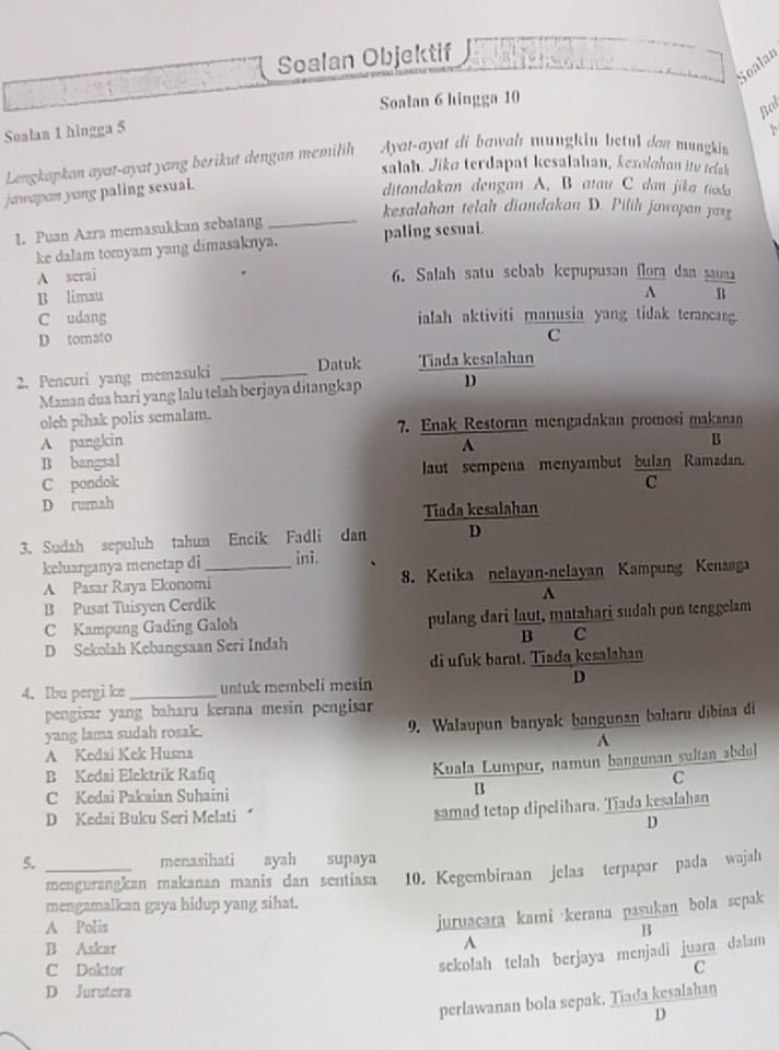 Soalan Objektif
Soalan
Soalan 6 hingga 10
Bal
Soalan 1 hingga 5
Lengkapkan ayat-ayat yang berikut dengan memilih Ayat-ayat di bawah mungkin betul dan mungkin
salah. Jike terdapat kesalahıan, kesolohon itv relak
jawapon yong paling sesual.
ditandakan dengan A. B atau C dan jika tioda
kesalahan telah diandakan D. Pilih jawopan yang
1. Puan Azra memasukkan sebatang_
ke dalam tomyam yang dimasaknya. paling sesuai.
A serai 6. Salah satu sebab kepupusan flora dan sa
A
B limau
C udang ialah aktiviti manusia yang tidak terancang.
D tomato C
2. Pencuri yang memasuki _Datuk Tiada kesalahan
Manan dua hari yang lalu telah berjaya ditangkap D
oleh pihak polis semalam.
A pangkin 7. Enak Restoran mengadakan promosi makanan
B bangsal A
B
C pondok laut sempena menyambut bulan Ramadan.
C
D rumah
Tiada kesalahan
3. Sudah sepuluh tahun Encik Fadli dan D
keluarganya menetap di_ ini.
A Pasar Raya Ekonomi 8. Ketika nelayan-nelayan Kampung Kenanga
B Pusat Tuisyen Cerdik A
C Kampung Gading Galoh pulang dari laut, matahari sudah pun tenggelam
D Sekolah Kebangsaan Seri Indah B C
di ufuk barat. Tiada kesalahan
4. Ibu pergi ke _untuk membeli mesin D
pengisar yang baharu kerana mesin pengisar
yang lama sudah rosak. 9. Walaupun banyak bangunan baharu dibiaa di
A
A Kedaí Kek Husna
Kuala Lumpur, namun bangunan sultan abdul
B Kedai Elektrik Rafiq C
C Kedai Pakaian Suhaini
B
D Kedai Buku Seri Melati
samad tetap dipelihara. Tiada kesalahan
D
5. _menasihati ayah supaya
mengamalkan gaya hidup yang sihat. 10. Kegembiraan jelas terpapar pada wajah
mengurangkan makanan manis dan sentiasa
A Polis
juruacara kami kerana pasukan bola sepak
B
B Askar A
sekolah telah berjaya menjadi juara dalam
C Doktor C
D Jurutera
perlawanan bola sepak. Tiada kesalahan
D