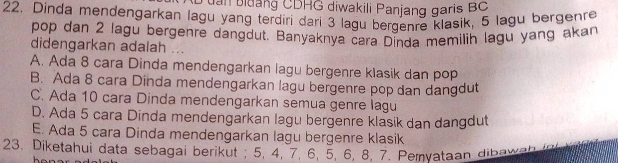 Đ đ a b idang CDHG diwakili Panjang garis BC
22. Dinda mendengarkan lagu yang terdiri dari 3 lagu bergenre klasik, 5 lagu bergenre
pop dan 2 lagu bergenre dangdut. Banyaknya cara Dinda memilih lagu yang akan
didengarkan adalah ...
A. Ada 8 cara Dinda mendengarkan lagu bergenre klasik dan pop
B. Ada 8 cara Dinda mendengarkan lagu bergenre pop dan dangdut
C. Ada 10 cara Dinda mendengarkan semua genre lagu
D. Ada 5 cara Dinda mendengarkan lagu bergenre klasik dan dangdut
E. Ada 5 cara Dinda mendengarkan lagu bergenre klasik
23. Diketahui data sebagai berikut ; 5, 4, 7, 6, 5, 6, 8, 7. Pemyataan dibawa b