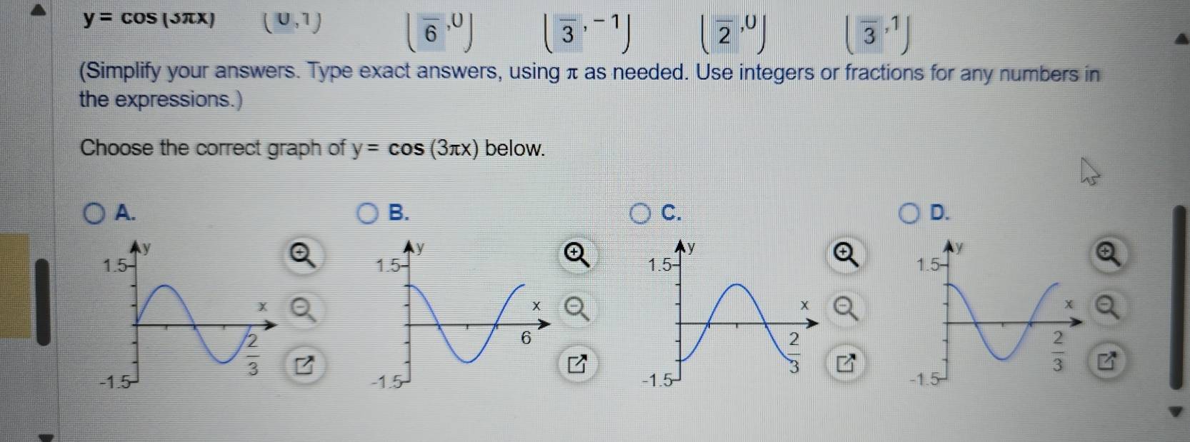 y=cos (5π x) (0,1)
(overline 6,0) (overline 3,^-1 (overline 2,0) (overline 3,1)
(Simplify your answers. Type exact answers, using π as needed. Use integers or fractions for any numbers in
the expressions.)
Choose the correct graph of y=cos (3π x) below.
A.
B.
C.
D.
y
1.5
x
 2/3 
-1.5