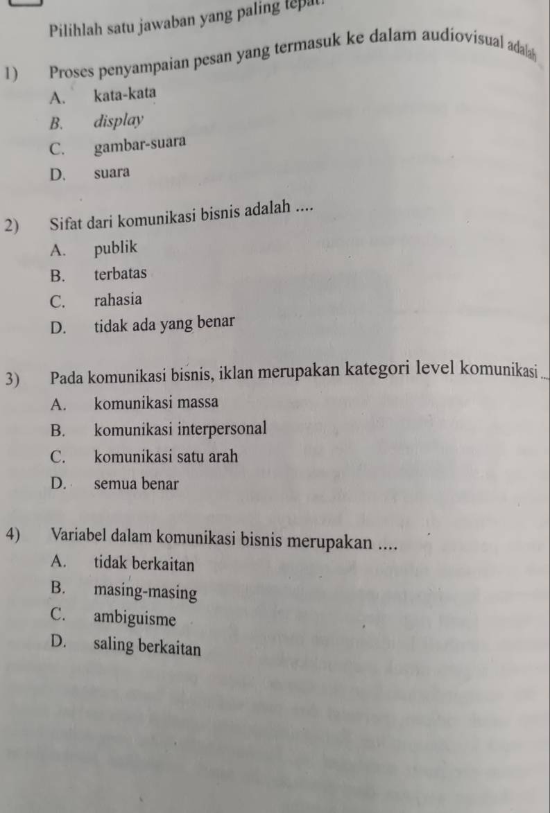 Pilihlah satu jawaban yang paling tepa
1) Proses penyampaian pesan yang termasuk ke dalam audiovisual adala
A. kata-kata
B. display
C. gambar-suara
D. suara
2) Sifat dari komunikasi bisnis adalah ....
A. publik
B. terbatas
C. rahasia
D. tidak ada yang benar
3) Pada komunikasi bisnis, iklan merupakan kategori level komunikasi ..
A. komunikasi massa
B. komunikasi interpersonal
C. komunikasi satu arah
D. semua benar
4) Variabel dalam komunikasi bisnis merupakan ....
A. tidak berkaitan
B. masing-masing
C. ambiguisme
D. saling berkaitan