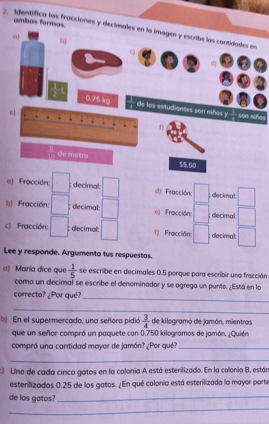 ambas formas. 
2. Identífica las fracciones y decimales en la imagen y escribe las cantidades en 
a) 
b) 
c) 
d) 
a
 1/2 L 0.75 kg de los estudiantes son niños y  3/4  son niñas 
e) 
f)
 11/10  de metro
$5.50
) Fracción: □ ; decimal: d) Fracción: □; decimal: □ 
b) Fracción: □ : ; decimal: e) Fracción: □ ; decimal: | 
c) Fracción: □ ; decimal: f) Fracción: □ ; decimal: ) 
Lee y responde. Argumenta tus respuestas. 
a) María dice que  1/5  se escribe en decimales 0.5 porque para escribir una fracción 
como un decimal se escribe el denominador y se agrega un punto. ¿Está en lo 
correcto? ¿Por qué? 
_ 
_ 
b) En el supermercado, una señora pidió  3/4  de kilogramo de jamón, mientras 
que un señor compró un paquete con 0.750 kilogramos de jamón. ¿Quién 
compró una cantidad mayor de jamón? ¿Por qué?_ 
_ 
Uno de cada cinco gatos en la colonia A está esterilizado. En la colonia B, están 
esterilizados 0.25 de los gatos. ¿En qué colonia está esterilizada la mayor parte 
de los gatos?_ 
_