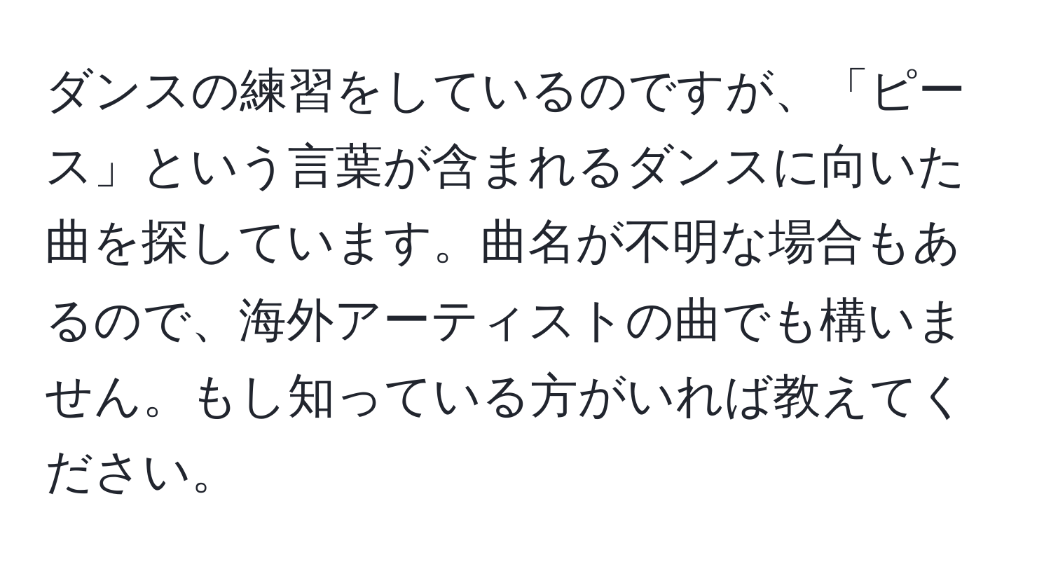 ダンスの練習をしているのですが、「ピース」という言葉が含まれるダンスに向いた曲を探しています。曲名が不明な場合もあるので、海外アーティストの曲でも構いません。もし知っている方がいれば教えてください。