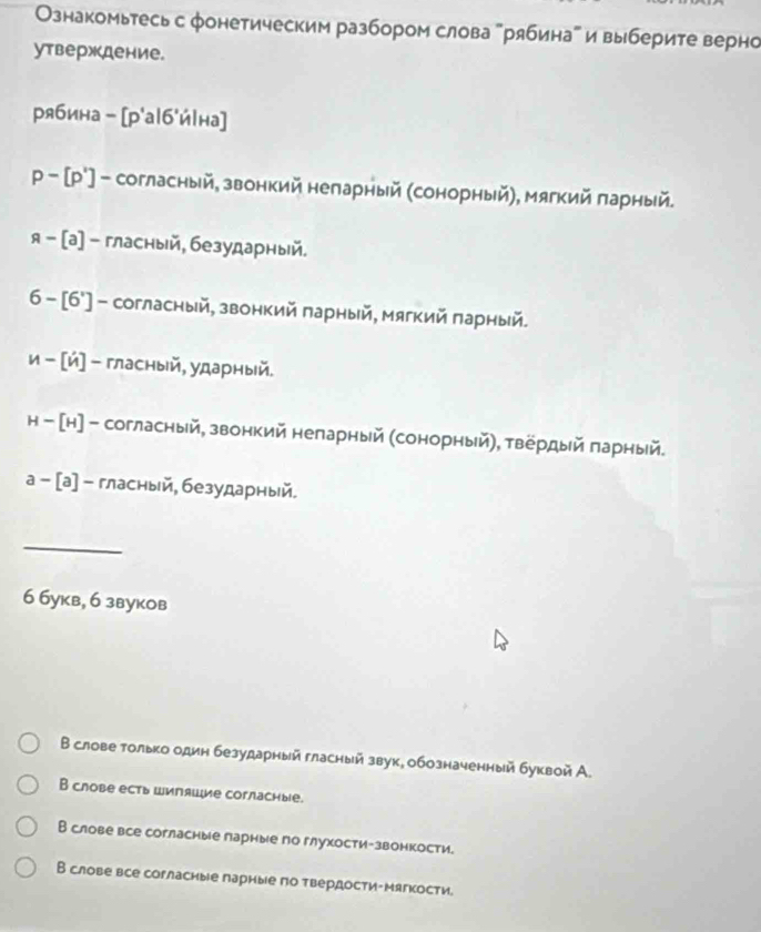 Ознакомьтесь с фонетическим разбором слова "рябинаа и выберите верно
утверждение.
рябина - [р'а|б'йΙна]
р - [р'] - согласный, звонкий неларный (сонорный), мягкий πарный.
я - [а] - гласный, безударный.
6 - [6'] - согласный, звонкий πарный, мягкий πарный.
и - [й] - гласный, ударный.
н - [н] - согласный, звонкий неларный (сонорный), твердый πарный.
а -[а]- гласный, безударный.
_
6 букв, 6 звуков
В слове только один безударный гласный звук, обозначенный буквой А.
B слове есть ШипяWие cогласные.
В слове все согласные парные по глухости-звонкости.
В слове все согласиые парные по твердости-Мягкости.