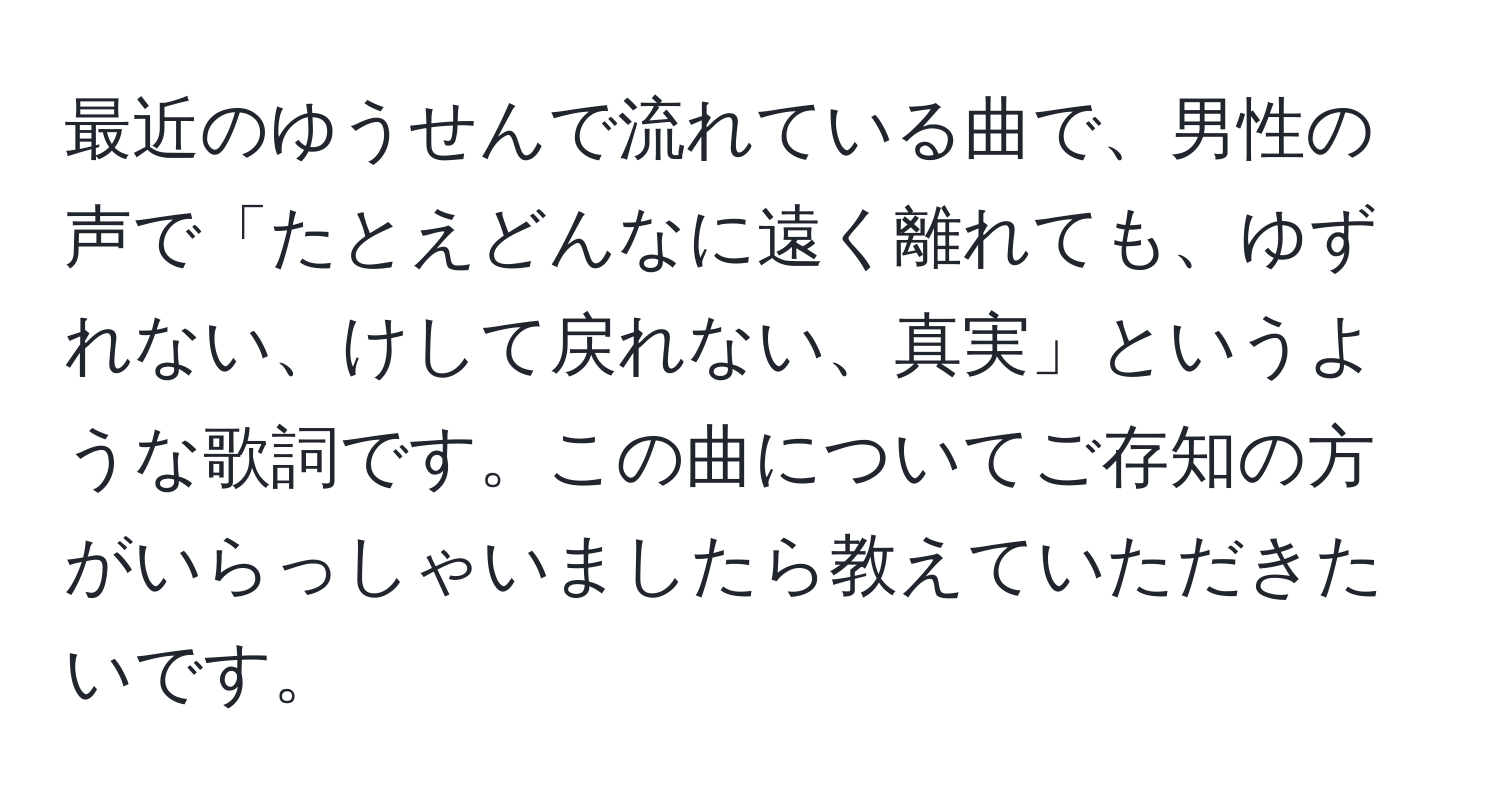 最近のゆうせんで流れている曲で、男性の声で「たとえどんなに遠く離れても、ゆずれない、けして戻れない、真実」というような歌詞です。この曲についてご存知の方がいらっしゃいましたら教えていただきたいです。