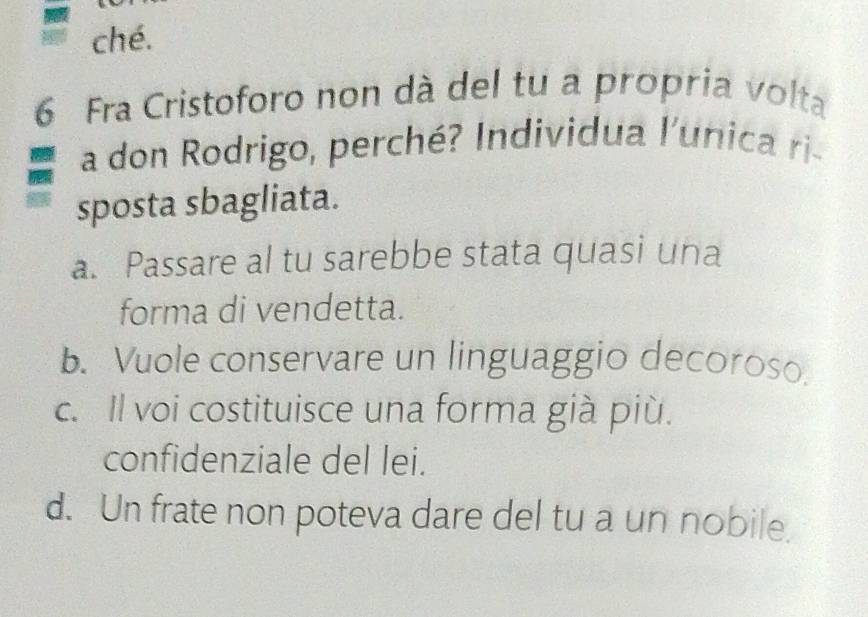 ché.
6 Fra Cristoforo non dà del tu a propria volta
a don Rodrigo, perché? Individua l'unica ri-
sposta sbagliata.
a. Passare al tu sarebbe stata quasi una
forma di vendetta.
b. Vuole conservare un linguaggio decoroso.
c. Il voi costituisce una forma già più.
confidenziale del lei.
d. Un frate non poteva dare del tu a un nobile.