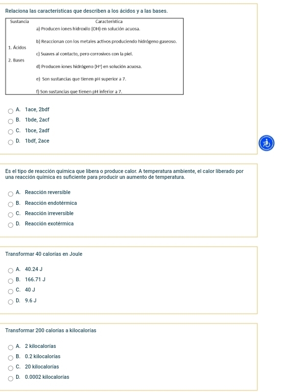 Relaciona las características que describen a los ácidos y a las bases.
Sustancia Característica
a) Producen iones hidroxilo (OH) en solución acuosa.
b) Reaccionan con los metales activos produciendo hidrógeno gaseoso.
1. Ácidos
c) Suaves al contacto, pero corrosivos con la piel.
2. Bases
d) Producen iones hidrógeno (H+) en solución acuosa.
e) Son sustancias que tienen pH superior a 7.
f) Son sustancias que tienen pH inferior a 7.
A. 1ace, 2bdf
B. 1bde, 2acf
C. 1bce, 2adf
D. 1bdf, 2ace
Es el tipo de reacción química que libera o produce calor. A temperatura ambiente, el calor liberado por
una reacción química es suficiente para producir un aumento de temperatura.
A. Reacción reversible
B. Reacción endotérmica
C. Reacción irreversible
D. Reacción exotérmica
Transformar 40 calorías en Joule
A. 40.24 J
B. 166.71 J
C. 40 J
D. 9.6 J
Transformar 200 calorías a kilocalorías
A. 2 kilocalorías
B. 0.2 kilocalorías
C. 20 kilocalorías
D. 0.0002 kilocalorías