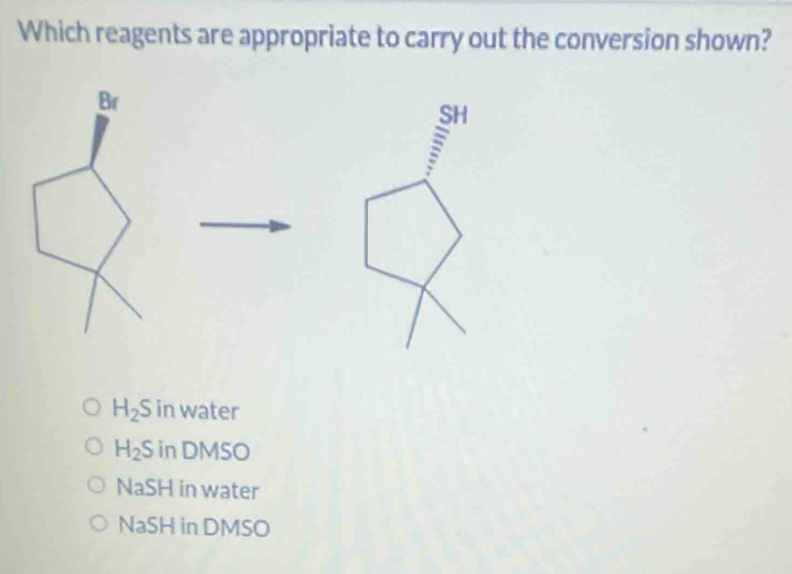 Which reagents are appropriate to carry out the conversion shown?
Br
SH
:
H_2 S in water
H_2S in DMSO
NaSH in water
NaSH in DMSO