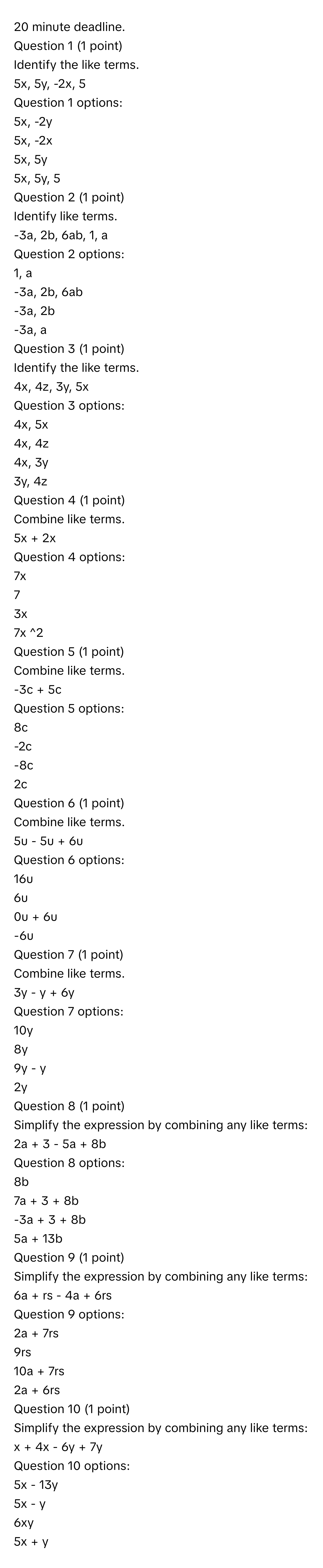 minute deadline.
 

Question 1 (1 point) 
Identify the like terms.

5x, 5y, -2x, 5

Question 1 options:

5x, -2y


5x, -2x


5x, 5y


5x, 5y, 5


Question 2 (1 point)
Identify like terms.

-3a, 2b, 6ab, 1, a

Question 2 options:

1, a


-3a, 2b, 6ab


-3a, 2b


-3a, a


Question 3 (1 point) 
Identify the like terms.

4x, 4z, 3y, 5x

Question 3 options:

4x, 5x


4x, 4z


4x, 3y


3y, 4z


Question 4 (1 point) 
Combine like terms.

5x + 2x

Question 4 options:

7x


7


3x


7x ^2

Question 5 (1 point) 
Combine like terms.

-3c + 5c

Question 5 options:

8c


-2c


-8c


2c


Question 6 (1 point) 
Combine like terms.

5u - 5u + 6u

Question 6 options:

16u


6u


0u + 6u


-6u


Question 7 (1 point) 
Combine like terms.

3y - y + 6y

Question 7 options:

10y


8y


9y - y


2y

Question 8 (1 point) 
Simplify the expression by combining any like terms:

2a + 3 - 5a + 8b

Question 8 options:

8b


7a + 3 + 8b


-3a + 3 + 8b


5a + 13b


Question 9 (1 point) 
Simplify the expression by combining any like terms:

6a + rs - 4a + 6rs

Question 9 options:

2a + 7rs


9rs


10a + 7rs


2a + 6rs


Question 10 (1 point) 
Simplify the expression by combining any like terms:

x + 4x - 6y + 7y

Question 10 options:

5x - 13y


5x - y


6xy


5x + y