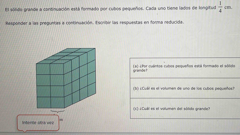 El sólido grande a continuación está formado por cubos pequeños. Cada uno tiene lados de longitud  1/4 cm. 
Responder a las preguntas a continuación. Escribir las respuestas en forma reducida. 
(a) ¿Por cuántos cubos pequeños está formado el sólido 
grande? 
(b) ¿Cuál es el volumen de uno de los cubos pequeños? 
(c) ¿Cuál es el volumen del sólido grande? 
:m 
Intente otra vez