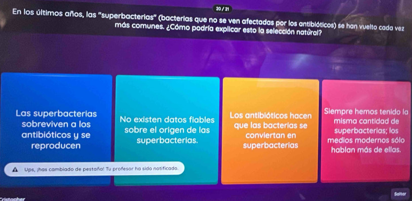 20 / 21 
En los últimos años, las ''superbacterias'' (bacterias que no se ven afectadas por los antibióticos) se han vuelto cada vez 
más comunes. ¿Cómo podría explicar esto la selección natúral? 
ie 
Las superbacterias No existen datos fiables Los antibióticos hacen Siempre hemos tenido la 
sobreviven a los 
misma cantidad de 
antibióticos y se sobre el origen de las que las bacterias se superbacterías; los 
superbacterias. conviertan en 
reproducen superbacterias medios modernos sólo 
hablan más de ellas. 
Ups, ¡has cambiado de pestaña! Tu profesor ha sido notificado. 
Saltar