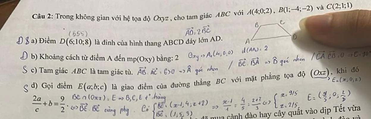 Trong không gian với hệ tọa độ Oxyz , cho tam giác ABC với A(4;0;2), B(1;-4;-2) và C(2;1;1)
a 
a) Điểm D(6;10;8) là đỉnh của hình thang ABCD đáy lớn AD. 
b) Khoảng cách từ điểm A đến mp(Oxy) bàng: 2 
c) Tam giác ABC là tam giác tù. 
d) Gọi điểm E(a;b;c) là giao điểm của đường thẳng BC với mặ
 2a/c +b= 9/2 . 
mùa cảnh đào hay cây quất vào dịp Tết vừa