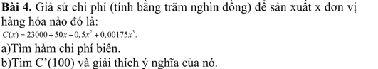 Giả sử chi phí (tính bằng trăm nghìn đồng) để sản xuất x đơn vị 
hàng hóa nào đó là:
C(x)=23000+50x-0,5x^2+0,00175x^3. 
a)Tìm hàm chi phí biên. 
b)Tìm C'(100) và giải thích ý nghĩa của nó.