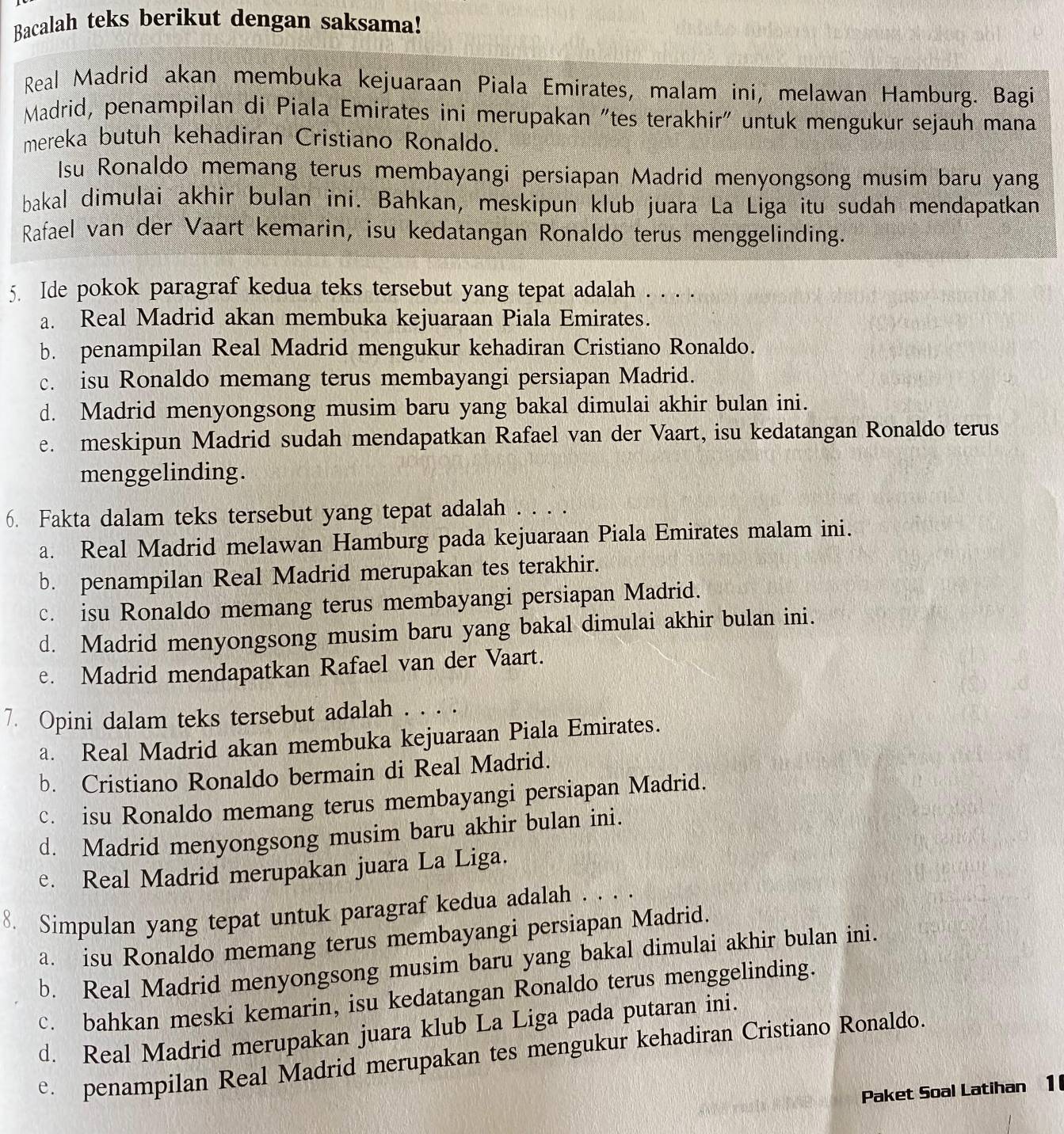 Bacalah teks berikut dengan saksama!
Real Madrid akan membuka kejuaraan Piala Emirates, malam ini, melawan Hamburg. Bagi
Madrid, penampilan di Piala Emirates ini merupakan "tes terakhir" untuk mengukur sejauh mana
mereka butuh kehadiran Cristiano Ronaldo.
Isu Ronaldo memang terus membayangi persiapan Madrid menyongsong musim baru yang
bakal dimulai akhir bulan ini. Bahkan, meskipun klub juara La Liga itu sudah mendapatkan
Rafael van der Vaart kemarin, isu kedatangan Ronaldo terus menggelinding.
5. Ide pokok paragraf kedua teks tersebut yang tepat adalah . . . .
a. Real Madrid akan membuka kejuaraan Piala Emirates.
b. penampilan Real Madrid mengukur kehadiran Cristiano Ronaldo.
c. isu Ronaldo memang terus membayangi persiapan Madrid.
d. Madrid menyongsong musim baru yang bakal dimulai akhir bulan ini.
e. meskipun Madrid sudah mendapatkan Rafael van der Vaart, isu kedatangan Ronaldo terus
menggelinding.
6. Fakta dalam teks tersebut yang tepat adalah . . . .
a. Real Madrid melawan Hamburg pada kejuaraan Piala Emirates malam ini.
b. penampilan Real Madrid merupakan tes terakhir.
c. isu Ronaldo memang terus membayangi persiapan Madrid.
d. Madrid menyongsong musim baru yang bakal dimulai akhir bulan ini.
e. Madrid mendapatkan Rafael van der Vaart.
7. Opini dalam teks tersebut adalah . . . .
a. Real Madrid akan membuka kejuaraan Piala Emirates.
b. Cristiano Ronaldo bermain di Real Madrid.
c. isu Ronaldo memang terus membayangi persiapan Madrid.
d. Madrid menyongsong musim baru akhir bulan ini.
e. Real Madrid merupakan juara La Liga.
8. Simpulan yang tepat untuk paragraf kedua adalah . . . .
a. isu Ronaldo memang terus membayangi persiapan Madrid
b. Real Madrid menyongsong musim baru yang bakal dimulai akhir bulan ini.
c. bahkan meski kemarin, isu kedatangan Ronaldo terus menggelinding.
d. Real Madrid merupakan juara klub La Liga pada putaran ini.
e. penampilan Real Madrid merupakan tes mengukur kehadiran Cristiano Ronaldo.
Paket Soal Latihan 1 (