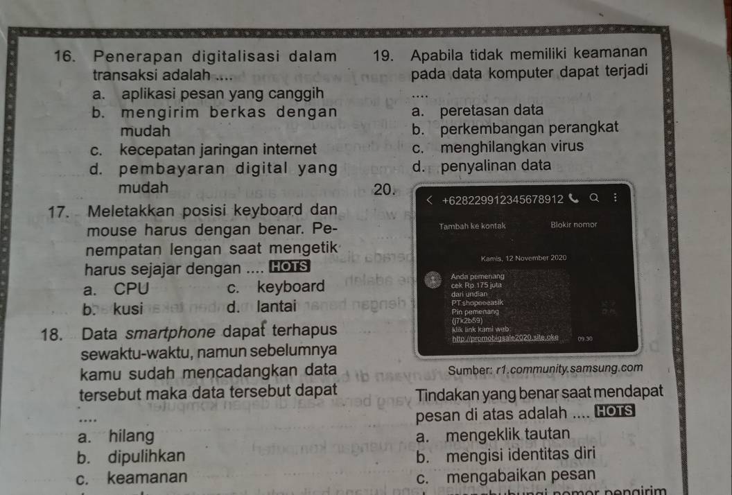 Penerapan digitalisasi dalam 19. Apabila tidak memiliki keamanan
transaksi adalah .... pada data komputer dapat terjadi
a. aplikasi pesan yang canggih
b. mengirim berkas dengan a. peretasan data
mudah b. perkembangan perangkat
c. kecepatan jaringan internet c. menghilangkan virus
d. pembayaran digital yang d. penyalinan data
mudah 20.
+628229912345678912
17. Meletakkan posisi keyboard dan
mouse harus dengan benar. Pe- Tambah ké kontak Blokir nomor
nempatan lengan saat mengetik
Kamis, 12 November 2020
harus sejajar dengan .... HOTS Anda pemenang
cek Rp 175 juta
a. CPU c. keyboard dari undian
b. kusi d. lantai PT shopeeeasik Pin pemenang
(j7k2b59)
18. Data smartphone dapat terhapus klik link kami web
http://promobigsale2020.site.oke
sewaktu-waktu, namun sebelumnya 09.30
kamu sudah mencadangkan data Sumber: r1.community.samsung.com
tersebut maka data tersebut dapat
Tindakan yang benar saat mendapat
….
pesan di atas adalah .... HOTS
a. hilang a. mengeklik tautan
b. dipulihkan b. mengisi identitas diri
c. keamanan c. mengabaikan pesan