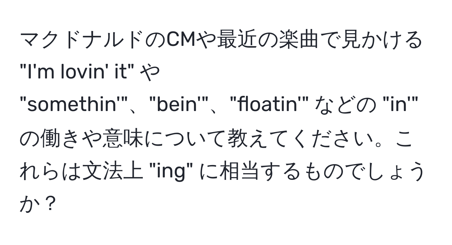 マクドナルドのCMや最近の楽曲で見かける "I'm lovin' it" や "somethin'"、"bein'"、"floatin'" などの "in'" の働きや意味について教えてください。これらは文法上 "ing" に相当するものでしょうか？