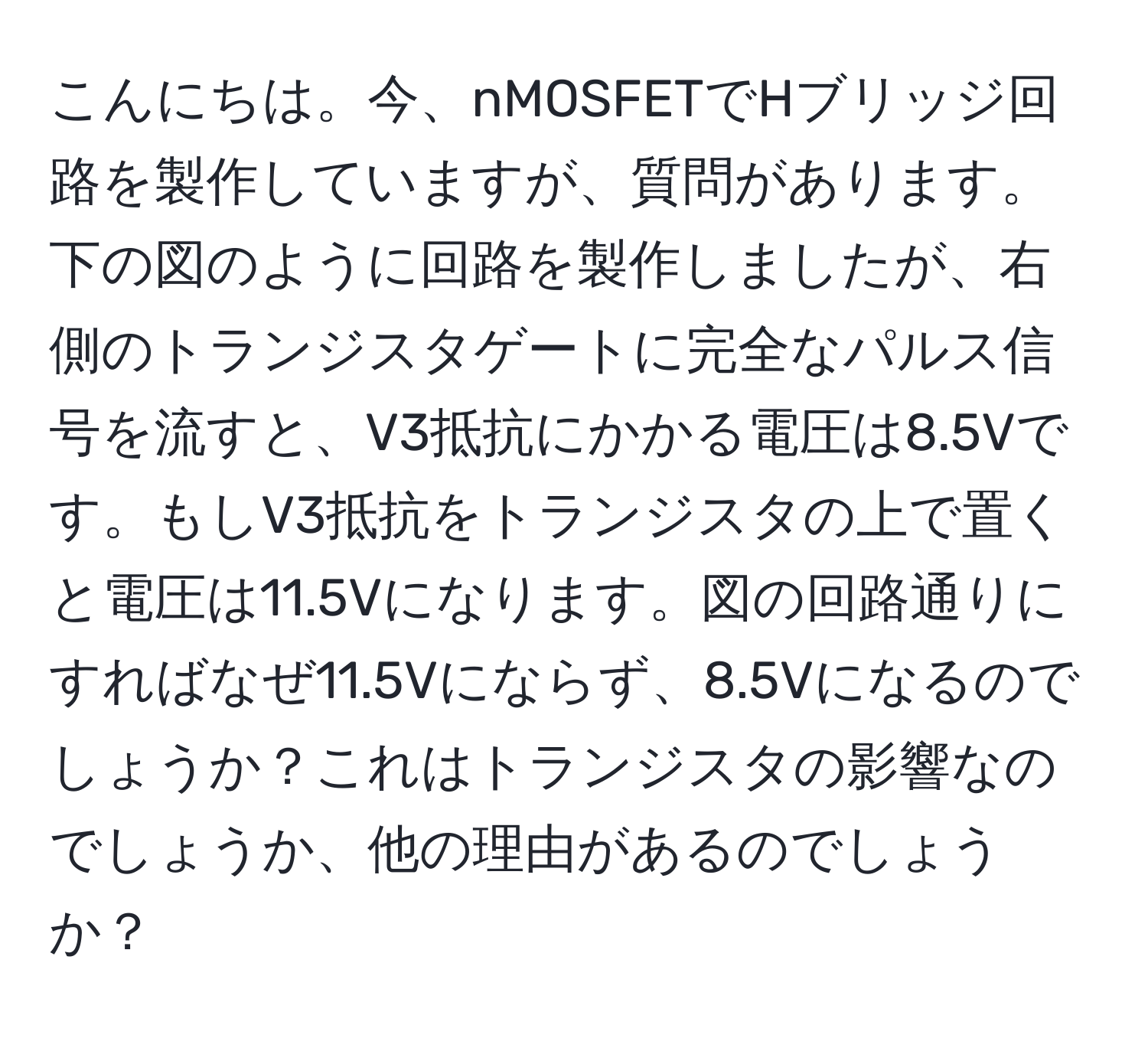 こんにちは。今、nMOSFETでHブリッジ回路を製作していますが、質問があります。下の図のように回路を製作しましたが、右側のトランジスタゲートに完全なパルス信号を流すと、V3抵抗にかかる電圧は8.5Vです。もしV3抵抗をトランジスタの上で置くと電圧は11.5Vになります。図の回路通りにすればなぜ11.5Vにならず、8.5Vになるのでしょうか？これはトランジスタの影響なのでしょうか、他の理由があるのでしょうか？