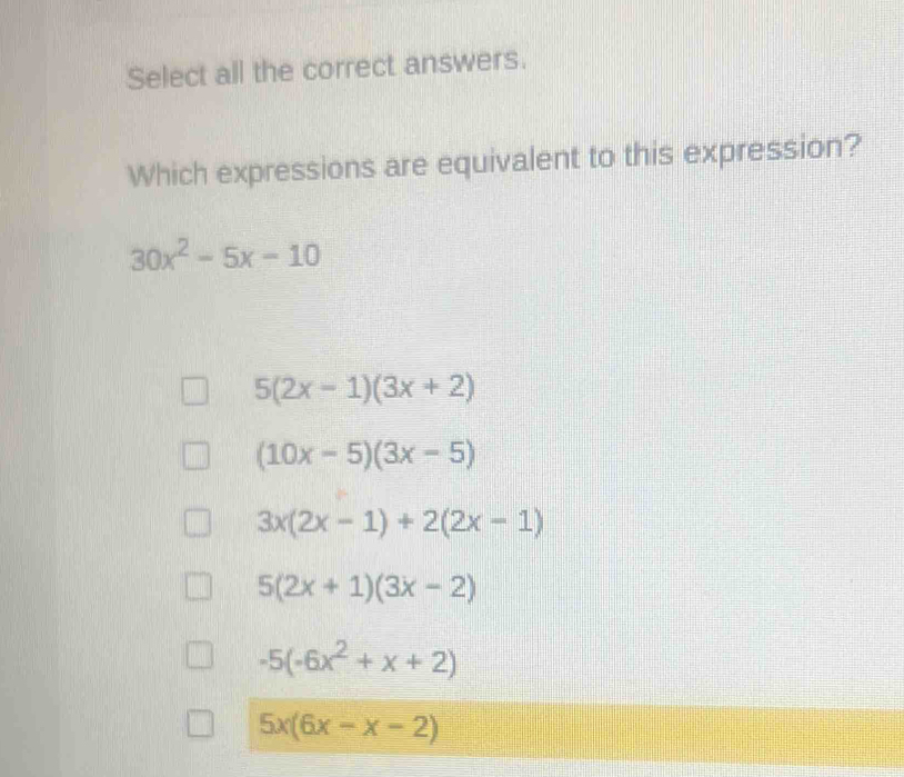 Select all the correct answers.
Which expressions are equivalent to this expression?
30x^2-5x-10
5(2x-1)(3x+2)
(10x-5)(3x-5)
3x(2x-1)+2(2x-1)
5(2x+1)(3x-2)
-5(-6x^2+x+2)
5x(6x-x-2)