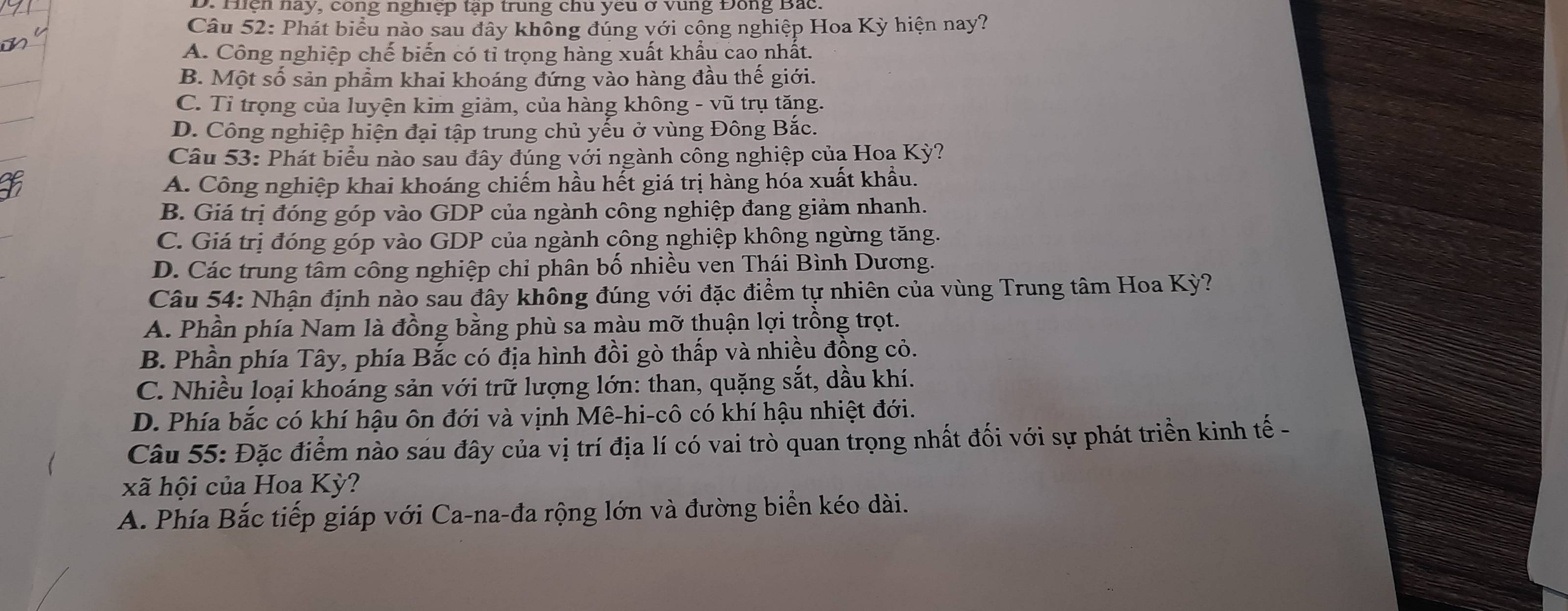 D. Hện nay, công nghiệp tạp trung chu yêu ở Vùng Đông Bắc
Câu 52: Phát biểu nào sau đây không đúng với cộng nghiệp Hoa Kỳ hiện nay?
A. Công nghiệp chế biến có tỉ trọng hàng xuất khẩu cao nhất.
B. Một số sản phẩm khai khoáng đứng vào hàng đầu thế giới.
C. Tỉ trọng của luyện kim giảm, của hàng không - vũ trụ tăng.
D. Công nghiệp hiện đại tập trung chủ yểu ở vùng Đông Bắc.
Câu 53: Phát biểu nào sau đây đúng với ngành công nghiệp củạ Hoa Kỳ?
A. Công nghiệp khai khoáng chiếm hầu hết giá trị hàng hóa xuất khẩu.
B. Giá trị đóng góp vào GDP của ngành công nghiệp đang giảm nhanh.
C. Giá trị đóng góp vào GDP của ngành công nghiệp không ngừng tăng.
D. Các trung tâm công nghiệp chỉ phân bố nhiều ven Thái Bình Dương.
Câu 54: Nhận định nào sau đây không đúng với đặc điểm tự nhiên của vùng Trung tâm Hoa Kỳ?
A. Phần phía Nam là đồng bằng phù sa màu mỡ thuận lợi trồng trọt.
B. Phần phía Tây, phía Bắc có địa hình đồi gò thấp và nhiều đồng cỏ.
C. Nhiều loại khoáng sản với trữ lượng lớn: than, quặng sắt, dầu khí.
D. Phía bắc có khí hậu ôn đới và vịnh Mê-hi-cô có khí hậu nhiệt đới.
Câu 55: Đặc điểm nào sau đây của vị trí địa lí có vai trò quan trọng nhất đối với sự phát triển kinh tế-
xã hội của Hoa Kỳ?
A. Phía Bắc tiếp giáp với Ca-na-đa rộng lớn và đường biển kéo dài.