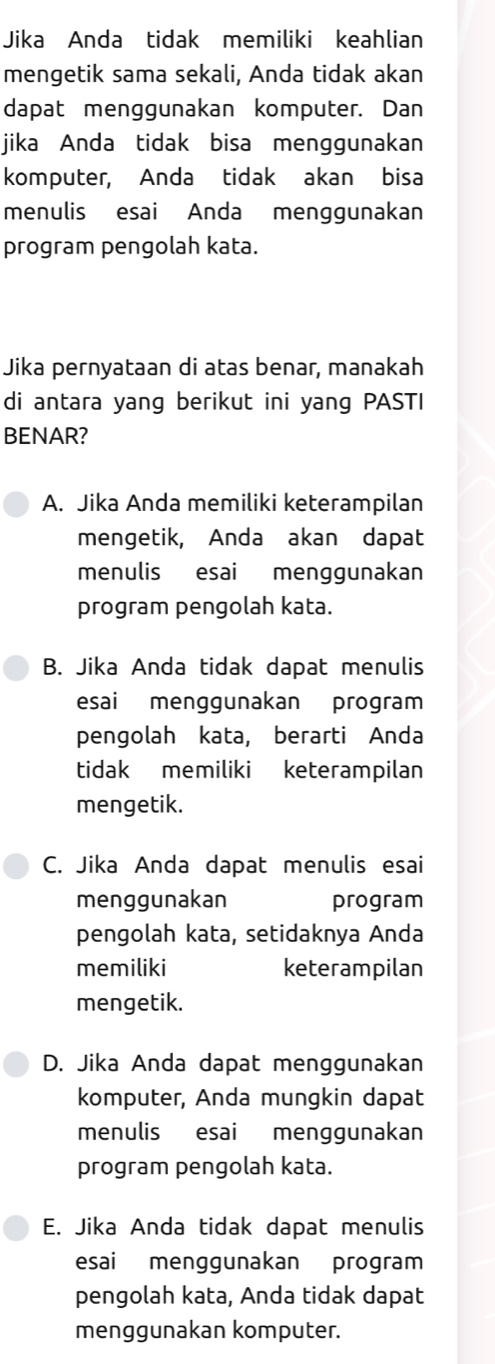 Jika Anda tidak memiliki keahlian
mengetik sama sekali, Anda tidak akan
dapat menggunakan komputer. Dan
jika Anda tidak bisa menggunakan
komputer, Anda tidak akan bisa
menulis esai Anda menggunakan
program pengolah kata.
Jika pernyataan di atas benar, manakah
di antara yang berikut ini yang PASTI
BENAR?
A. Jika Anda memiliki keterampilan
mengetik, Anda akan dapat
menulis esai menggunakan
program pengolah kata.
B. Jika Anda tidak dapat menulis
esai menggunakan program
pengolah kata, berarti Anda
tidak memiliki keterampilan
mengetik.
C. Jika Anda dapat menulis esai
menggunakan program
pengolah kata, setidaknya Anda
memiliki keterampilan
mengetik.
D. Jika Anda dapat menggunakan
komputer, Anda mungkin dapat
menulis esai menggunakan
program pengolah kata.
E. Jika Anda tidak dapat menulis
esai menggunakan program
pengolah kata, Anda tidak dapat
menggunakan komputer.