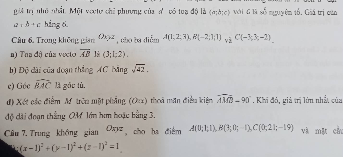 giá trị nhỏ nhất. Một vectơ chỉ phương của d có toạ độ là (a;b;c) với 4 là số nguyên tố. Giá trị của
a+b+c bằng 6. 
Câu 6. Trong không gian Oxyz , cho ba điểm A(1;2;3), B(-2;1;1) và C(-3;3;-2)
a) Toạ độ của vectơ vector AB là (3;1;2). 
b) Độ dài của đoạn thẳng AC bằng sqrt(42). 
c) Góc widehat BAC là góc tù. 
d) Xét các điểm M trên mặt phẳng (Ozx) thoả mãn điều kiện widehat AMB=90°. Khi đó, giá trị lớn nhất của 
độ dài đoạn thẳng OM lớn hơn hoặc bằng 3. 
Câu 7. Trong không gian Oxyz , cho ba điểm A(0;1;1), B(3;0;-1), C(0;21;-19) và mặt cầu 
A (x-1)^2+(y-1)^2+(z-1)^2=1.