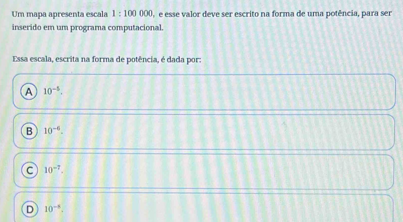 Um mapa apresenta escala 1:100000 , e esse valor deve ser escrito na forma de uma potência, para ser
inserido em um programa computacional.
Essa escala, escrita na forma de potência, é dada por:
A 10^(-5).
B 10^(-6).
C 10^(-7).
D 10^(-8).