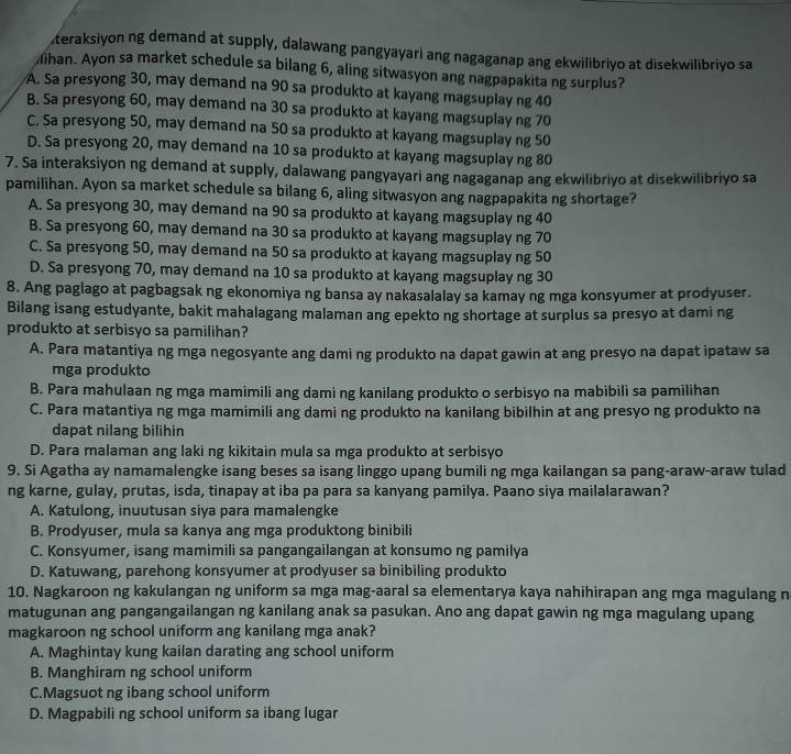 teraksiyon ng demand at supply, dalawang pangyayari ang nagaganap ang ekwilibriyo at disekwilibriyo sa
ihan. Ayon sa market schedule sa bilang 6, aling sitwasyon ang nagpapakita ng surplus?
A. Sa presyong 30, may demand na 90 sa produkto at kayang magsuplay ng 40
B. Sa presyong 60, may demand na 30 sa produkto at kayang magsuplay ng 70
C. Sa presyong 50, may demand na 50 sa produkto at kayang magsuplay ng 50
D. Sa presyong 20, may demand na 10 sa produkto at kayang magsuplay ng 80
7. Sa interaksiyon ng demand at supply, dalawang pangyayari ang nagaganap ang ekwilibriyo at disekwilibriyo sa
pamilihan. Ayon sa market schedule sa bilang 6, aling sitwasyon ang nagpapakita ng shortage?
A. Sa presyong 30, may demand na 90 sa produkto at kayang magsuplay ng 40
B. Sa presyong 60, may demand na 30 sa produkto at kayang magsuplay ng 70
C. Sa presyong 50, may demand na 50 sa produkto at kayang magsuplay ng 50
D. Sa presyong 70, may demand na 10 sa produkto at kayang magsuplay ng 30
8. Ang paglago at pagbagsak ng ekonomiya ng bansa ay nakasalalay sa kamay ng mga konsyumer at prodyuser.
Bilang isang estudyante, bakit mahalagang malaman ang epekto ng shortage at surplus sa presyo at dami ng
produkto at serbisyo sa pamilihan?
A. Para matantiya ng mga negosyante ang dami ng produkto na dapat gawin at ang presyo na dapat ipataw sa
mga produkto
B. Para mahulaan ng mga mamimili ang dami ng kanilang produkto o serbisyo na mabibili sa pamilihan
C. Para matantiya ng mga mamimili ang dami ng produkto na kanilang bibilhin at ang presyo ng produkto na
dapat nilang bilihin
D. Para malaman ang laki ng kikitain mula sa mga produkto at serbisyo
9. Si Agatha ay namamalengke isang beses sa isang linggo upang bumili ng mga kailangan sa pang-araw-araw tulad
ng karne, gulay, prutas, isda, tinapay at iba pa para sa kanyang pamilya. Paano siya mailalarawan?
A. Katulong, inuutusan siya para mamalengke
B. Prodyuser, mula sa kanya ang mga produktong binibili
C. Konsyumer, isang mamimili sa pangangailangan at konsumo ng pamilya
D. Katuwang, parehong konsyumer at prodyuser sa binibiling produkto
10. Nagkaroon ng kakulangan ng uniform sa mga mag-aaral sa elementarya kaya nahihirapan ang mga magulang n
matugunan ang pangangailangan ng kanilang anak sa pasukan. Ano ang dapat gawin ng mga magulang upang
magkaroon ng school uniform ang kanilang mga anak?
A. Maghintay kung kailan darating ang school uniform
B. Manghiram ng school uniform
C.Magsuot ng ibang school uniform
D. Magpabili ng school uniform sa ibang lugar