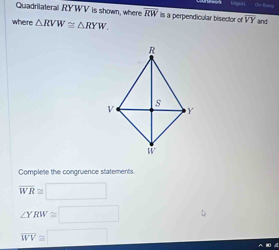 Coursework EdgeXI On-Ramp 
Quadrilateral RYWV is shown, where overline RW is a perpendicular bisector of overline VY and 
where △ RVW≌ △ RYW. 
Complete the congruence statements.
overline WR≌ □
∠ YRW≌ □
overline WV≌ □