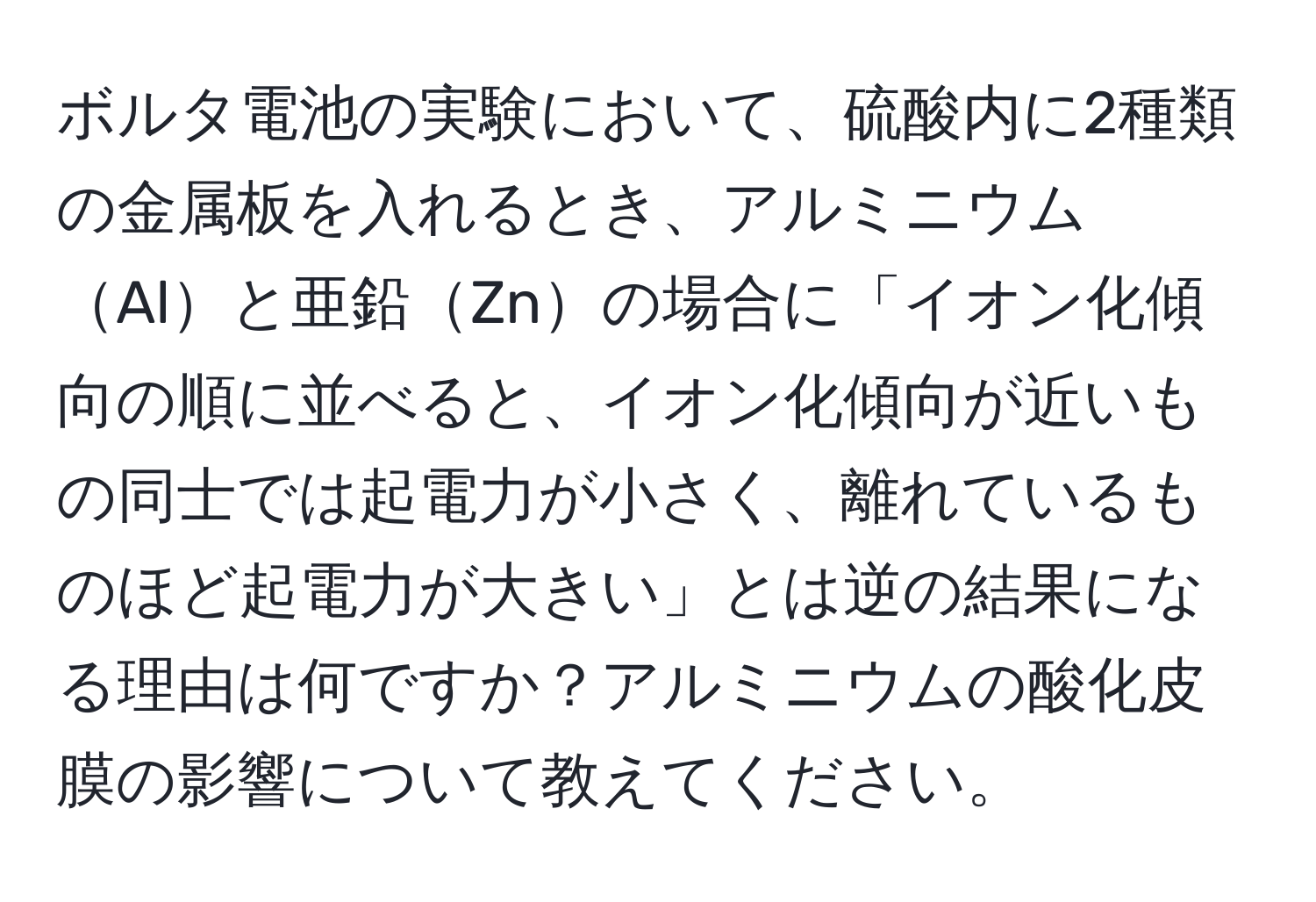 ボルタ電池の実験において、硫酸内に2種類の金属板を入れるとき、アルミニウムAlと亜鉛Znの場合に「イオン化傾向の順に並べると、イオン化傾向が近いもの同士では起電力が小さく、離れているものほど起電力が大きい」とは逆の結果になる理由は何ですか？アルミニウムの酸化皮膜の影響について教えてください。