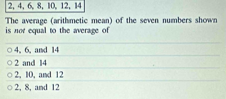 2, 4, 6, 8, 10, 12, 14
The average (arithmetic mean) of the seven numbers shown
is not equal to the average of
4, 6, and 14
2 and 14
2, 10, and 12
2, 8, and 12