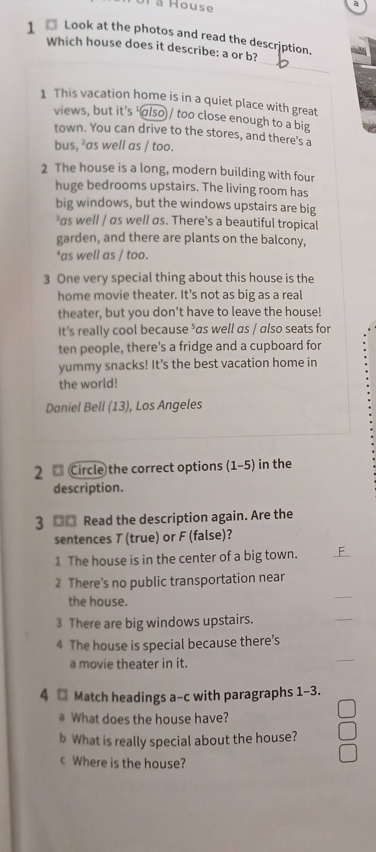 Ta House 
a 
1 Look at the photos and read the description. mat 
_ 
Which house does it describe: a or b? 
1 This vacation home is in a quiet place with great 
views, but it’s 'also) / too close enough to a big 
town. You can drive to the stores, and there’s a 
bus, ²as well as / too. 
2 The house is a long, modern building with four 
huge bedrooms upstairs. The living room has 
big windows, but the windows upstairs are big 
as well / αs well as. There’s a beautiful tropical 
garden, and there are plants on the balcony, 
*as well as / too. 
3 One very special thing about this house is the 
home movie theater. It’s not as big as a real 
theater, but you don’t have to leave the house! 
It's really cool because ⁵as well as / also seats for 
ten people, there’s a fridge and a cupboard for 
yummy snacks! It's the best vacation home in 
the world! 
Daniel Bell (13), Los Angeles 
2 Circle the correct options (1-5) in the 
description. 
3 □□ Read the description again. Are the 
sentences T (true) or F (false)? 
1 The house is in the center of a big town. 
2 There's no public transportation near 
the house. 
_ 
3 There are big windows upstairs. 
_ 
4 The house is special because there’s 
a movie theater in it. 
4 □ Match headings a-c with paragraphs 1-3. 
What does the house have? 
b What is really special about the house? 
c Where is the house?