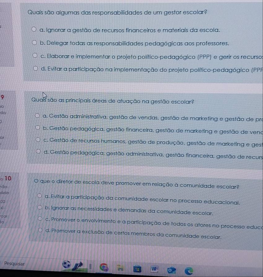 Quais são algumas das responsabilidades de um gestor escolar?
a. Ignorar a gestão de recursos financeiros e materiais da escola.
b. Delegar todas as responsabilidades pedagógicas aos professores.
c. Elaborar e implementar o projeto político-pedagógico (PPP) e gerir os recurso
d. Evitar a participação na implementação do projeto político-pedagógico (PPP
9 Quais são as principais áreas de atuação na gestão escolar?
0
do
a. Gestão administrativa, gestão de vendas, gestão de marketing e gestão de pro
b. Gestão pedagógica, gestão financeira, gestão de marketing e gestão de veno
ar
c. Gestão de recursos humanos, gestão de produção, gestão de marketing e gest
d. Gestão pedagógica, gestão administrativa, gestão financeira, gestão de recurs
。10 que o diretor de escola deve promover em relação à comunidade escolar?
nǎo
dida a. Evitar a participação da comunidade escolar no processo educacional.
00
s
b. Ignorar as necessidades e demandas da comunidade escolar.
1o
car c. Promover o envolvimento e a participação de todos os atores no processo educo
d. Promover a exclusão de certos membros da comunidade escolar.
Pesquisar