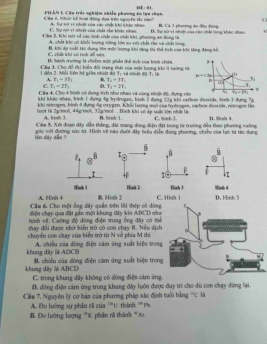 ĐÉ: 01.
PHÀN I. Câu trắc nghiệm nhiều phương án lựa chọn.
Câu 1. Nhiệt kể hoạt động dựa trên nguyên tắc nào? C
A. Sự nở vì nhiệt của các chất khí khác nhau. B. Cả 3 phương án đều đúng
C. Sự nở vì nhiệt của chất rắn khác nhau. D. Sự nở vì nhiệt của các chất lông khác nhau. ki
Câu 2. Khi nói về các tính chất của chất khí, phương án đúng là
A. chất khí có khối lượng riêng lớn so với chất rắn và chất lông.
B. khí áp suất tác dụng lên một lượng khí tăng thì thể tích của khí tăng đáng kể.
C. chất khí có tinh dễ nén.
D. bành trướng là chiếm một phần thể tích của bình chứa. 
Câu 3. Cho đồ thị biến đổi trạng thái của một lượng khí lí tường từ
1 đến 2. Mối liên hệ giữa nhiệt độ T_2 và nhiệt độ T_1 là
A. T_1=3T_2 B. T_2=3T_1
C. T_1=2T_2 D. T_2=2T_1
Câu 4. Cho 4 bình có dung tích như nhau và cùng nhiệt độ, đựng cá
khí khác nhau, bình 1 đựng 4g hydrogen, bình 2 đựng 22g khí carbon dioxide, bình 3 đựng 7g
khí nitrogen, bình 4 đựng 4g oxygen. Khối lượng mol của hydrogen, carbon dioxide, nitrogen lần
lượt là 2g/mol, 44g/mol, 32g/mol . Bình khí có áp suất lớn nhất là:
A. bình 3. B. bình 1. C. bình 2. D. Bình 4.
Câu 5. Xét đoạn dây dẫn thẳng, dài mang dòng điện đặt trong từ trường đều theo phương vuông
góc với đường sức từ. Hình vẽ nào dưới đây biểu diễn đúng phương, chiều của lực từ tác dụng
lên dây dẫn ?
vector B
F I
Hình 4
A. Hình 4 B. Hình 2 C. Hình 1 D. Hình 3
Câu 6. Cho một ống dây quần trên lõi thép có dòng
điện chạy qua đặt gần một khung dây kín ABCD như
hình vẽ. Cường độ dòng điện trong ổng dây có thể
thay đổi được nhờ biến trở có con chạy R. Nếu dịch
chuyển con chạy của biển trờ từ N về phía M thì
A. chiều của dòng điện cảm ứng xuất hiện trong
khung dây là ADCB
B. chiều của dòng điện cảm ứng xuất hiện trong
khung dây là ABCD
C. trong khung dây không có dòng điện cảm ứng.
D. dòng điện cảm ứng trong khung dây luôn được duy trì cho dù con chạy dừng lại.
Câu 7. Nguyên lý cơ bản của phương pháp xác định tuổi bằng^(14)C là
A. Đo lường sự phân rã của 238 U thành 20 * Pb.
B. Đo lường lượng *K phân rã thành 4º Ar.