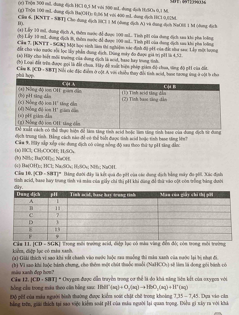SĐT: 0972390336
(e) Trộn 300 mL dung dịch HCl 0,5 M với 500 mL dung dịch H₂SO₄ 0,1 M.
(g) Trộn 100 mL dung dịch Ba(OH)₂ 0,06 M với 400 mL dung dịch HCl 0,02M.
Câu 6. [KNTT - SBT] Cho dung dịch HCl 1 M (dung dịch A) và dung dịch NaOH 1 M (dung dịch
B).
(a) Lấy 10 mL dung dịch A, thêm nước để được 100 mL. Tính pH của dung dịch sau khi pha loãng
(b) Lấy 10 mL dung dịch B, thêm nước đề được 100 mL. Tính pH của dung dịch sau khi pha loãng
Câu 7. [KNTT - SGK] Một học sinh làm thí nghiệm xác định độ pH của đất như sau: Lấy một lượng
đất cho vào nước rồi lọc lấy phần dung dịch. Dùng máy đo được giá trị pH là 4,52.
(a) Hãy cho biết môi trường của dung dịch là acid, base hay trung tính.
(b) Loại đất trên được gọi là đất chua. Hãy đề xuất biện pháp giảm độ chua, tăng độ pH của đất.
Câu 8. [CD - SBT] Nối các đặc điểm ở cột A với chiều thay đổi tính acid, base tương ứng ở cột b cho
phù hợp.
àm tăng tính acid hoặc làm tăng tính base của dung dịch từ dung
dịch trung tính. Bằng cách nào để có thể biết được tính acid hoặc tính base tăng lên?
Câu 9. Hãy sắp xếp các dung dịch có cùng nồng độ sau theo thứ tự pH tăng dần:
(a) HCl; CH₃COOH; H₂S O_4
(b) NH3; Ba(OH) 2; NaOH.
(c) Ba( OH )2; HC1: Na2S SO_4;H_2SO D₄; NH₃; NaOH.
Câu 10. [CD - SBT]* Bảng dưới đây là kết quả đo pH của các dung dịch bằng máy đo pH. Xác định
tính acid, base hay trung tính và màu của giấy chỉ thị pH khi dùng để thử vào cột còn trống bảng dưới
đây.
Câu 11. [CD - SGK] Trong môi trường acid, diệp lục có màu vàng đến đỏ; còn trong môi trường
kiểm, diệp lục có màu xanh.
(a) Giải thích vì sao khi vắt chanh vào nước luộc rau muống thì màu xanh của nước lại bị nhạt đi.
(b) Vì sao khi luộc bánh chưng, cho thêm một chút thuốc muối (NaHCO₃) sẽ làm lá dong gói bánh có
màu xanh đẹp hơn?
Câu 12. a [C D - SBT] * Oxygen được dẫn truyền trong cơ thể là do khả năng liên kết của oxygen với
hồng cầu trong máu theo cân bằng sau: HbH^+(aq)+O_2(aq)to HbO_2(aq)+H^+(aq)
Độ pH của máu người bình thường được kiểm soát chặt chẽ trong khoảng 7,35-7,45. Dựa vào cân
bằng trên, giải thích tại sao việc kiểm soát pH của máu người lại quan trọng. Điều gì xảy ra với khả