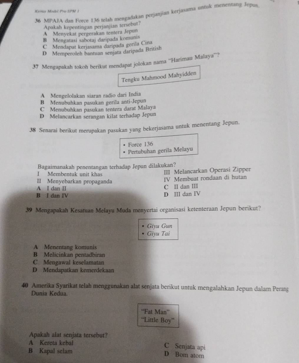 Kertas Model Pra-SPM 1
36 MPAJA dan Force 136 telah mengadakan perjanjian kerjasama untuk menentang Jepan
Apakah kepentingan perjanjian tersebut?
A Menyekat pergerakan tentera Jepun
B Mengatasi sabotaj daripada komunis
C Mendapat kerjasama daripada gerila Cina
D Memperoleh bantuan senjata daripada British
37 Mengapakah tokoh berikut mendapat jolokan nama “Harimau Malaya”?
Tengku Mahmood Mahyidden
A Mengelolakan siaran radio dari India
B Menubuhkan pasukan gerila anti-Jepun
C Menubuhkan pasukan tentera darat Malaya
D Melancarkan serangan kilat terhadap Jepun
38 Senarai berikut merupakan pasukan yang bekerjasama untuk menentang Jepun.
Force 136
Pertubuhan gerila Melayu
Bagaimanakah penentangan terhadap Jepun dilakukan?
I Membentuk unit khas III Melancarkan Operasi Zipper
II Menyebarkan propaganda IV Membuat rondaan di hutan
A I dan I C I dan III
B I dan IV D III dan IV
39 Mengapakah Kesatuan Melayu Muda menyertai organisasi ketenteraan Jepun berikut?
Giyu Gun
Giyu Tai
A Menentang komunis
B Melicinkan pentadbiran
C Mengawal keselamatan
D Mendapatkan kemerdekaan
40 Amerika Syarikat telah menggunakan alat senjata berikut untuk mengalahkan Jepun dalam Perang
Dunia Kedua.
“Fat Man”
“Little Boy”
Apakah alat senjata tersebut?
A Kereta kebal
C Senjata api
B Kapal selam
D Bom atom