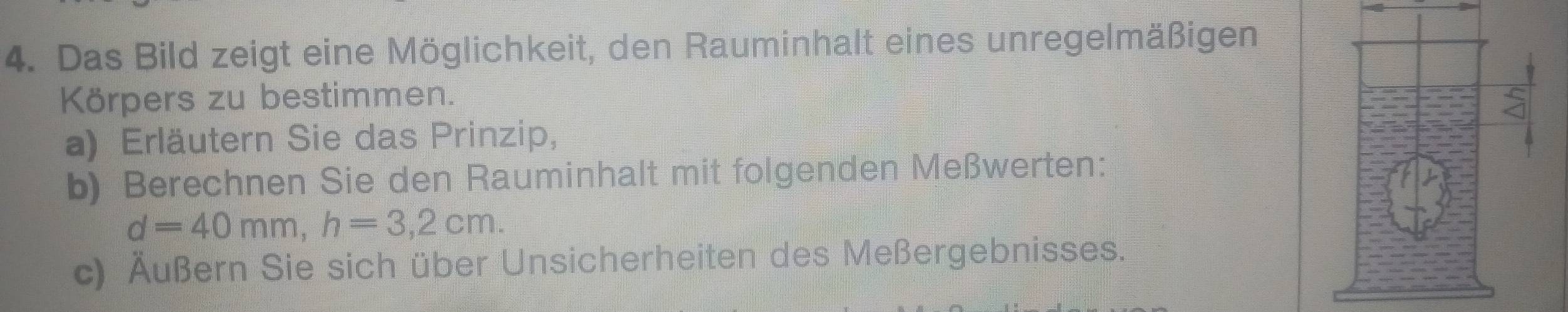 Das Bild zeigt eine Möglichkeit, den Rauminhalt eines unregelmäßigen 
Körpers zu bestimmen. 
a) Erläutern Sie das Prinzip, 
b) Berechnen Sie den Rauminhalt mit folgenden Meßwerten:
d=40mm, h=3,2cm. 
c) Äußern Sie sich über Unsicherheiten des Meßergebnisses,